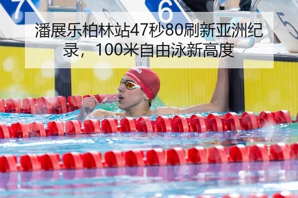 潘展乐柏林站47秒80刷新亚洲纪录，100米自由泳新高度