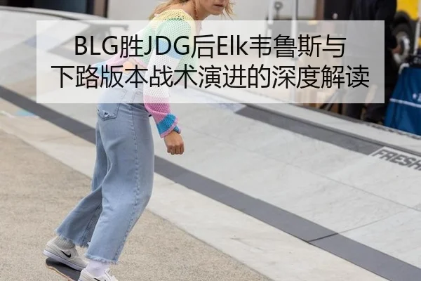 BLG胜JDG后Elk韦鲁斯与下路版本战术演进的深度解读